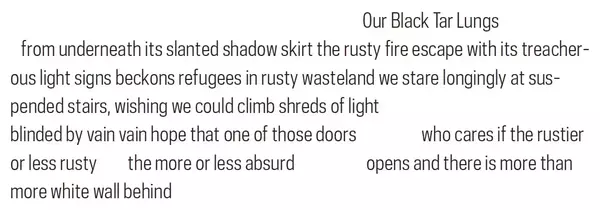 An image showing an excerpt of the poem '(2) Two (NO) EXIT' by Adriana Toledano Kolteniuk on a white background. The excerpt consists of six lines with irregular spacing, particularly in the last three lines where there are large gaps between phrases. The text reads:Our Black Tar Lungsfrom underneath its slanted shadow skirt the rusty fire escape with its treacherous light signs beckons refugees in rusty wasteland we stare longingly at suspended stairs, wishing we could climb shreds of lightblinded by vain vain hope that one of those doors who cares if the rustieror less rusty the more or less absurd opens and there is more thanmore white wall behind